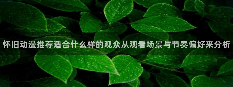 奇漫屋热门新作：怀旧动漫推荐适合什么样的观众从观看场景与节奏偏好来分析配图